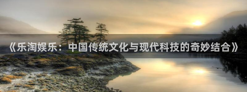 《乐淘娱乐：中国传统文化与现代科技的奇妙结合》